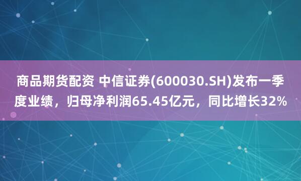 商品期货配资 中信证券(600030.SH)发布一季度业绩，归母净利润65.45亿元，同比增长32%