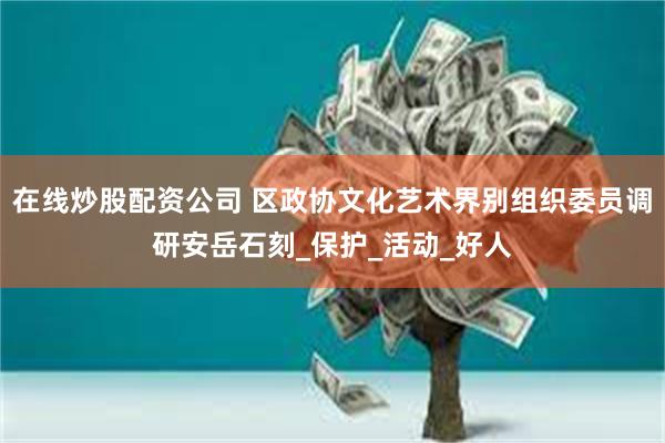 在线炒股配资公司 区政协文化艺术界别组织委员调研安岳石刻_保护_活动_好人