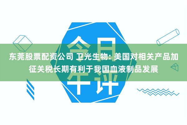 东莞股票配资公司 卫光生物: 美国对相关产品加征关税长期有利于我国血液制品发展