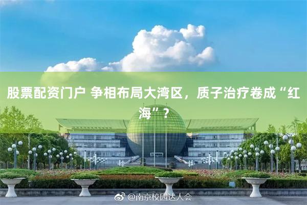 股票配资门户 争相布局大湾区，质子治疗卷成“红海”？