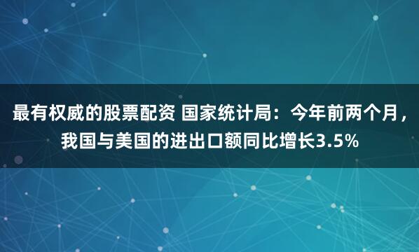 最有权威的股票配资 国家统计局：今年前两个月，我国与美国的进出口额同比增长3.5%