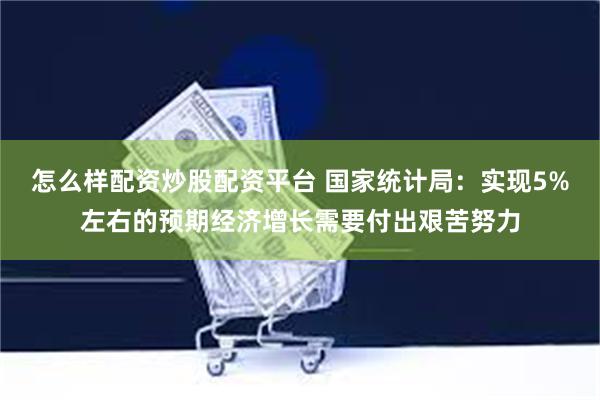 怎么样配资炒股配资平台 国家统计局：实现5%左右的预期经济增长需要付出艰苦努力