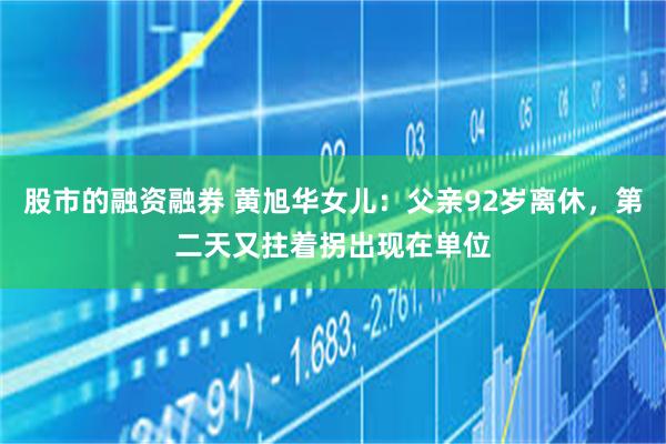 股市的融资融券 黄旭华女儿：父亲92岁离休，第二天又拄着拐出现在单位