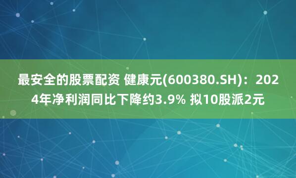 最安全的股票配资 健康元(600380.SH)：2024年净利润同比下降约3.9% 拟10股派2元
