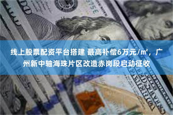 线上股票配资平台搭建 最高补偿6万元/㎡，广州新中轴海珠片区改造赤岗段启动征收