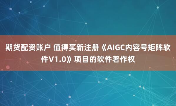 期货配资账户 值得买新注册《AIGC内容号矩阵软件V1.0》项目的软件著作权
