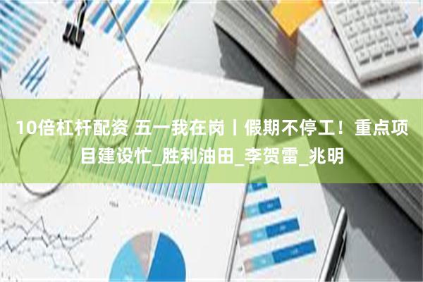 10倍杠杆配资 五一我在岗丨假期不停工！重点项目建设忙_胜利油田_李贺雷_兆明