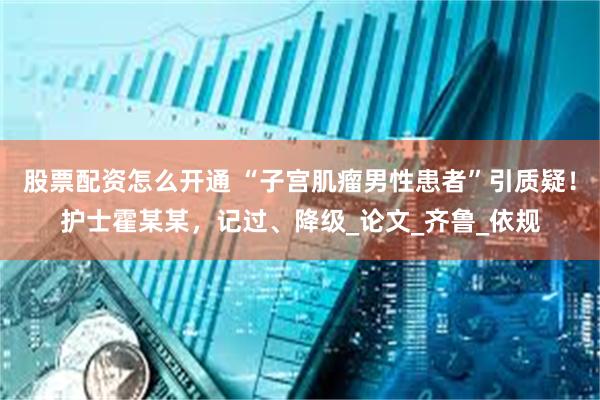 股票配资怎么开通 “子宫肌瘤男性患者”引质疑！护士霍某某，记过、降级_论文_齐鲁_依规