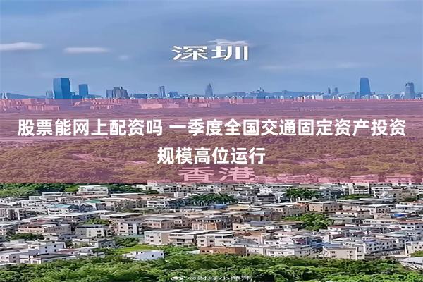 股票能网上配资吗 一季度全国交通固定资产投资规模高位运行
