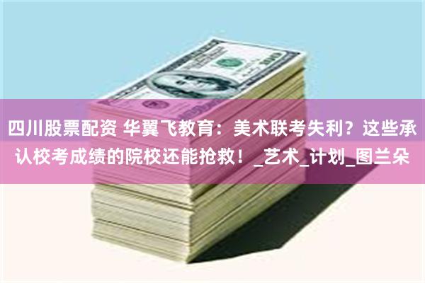 四川股票配资 华翼飞教育：美术联考失利？这些承认校考成绩的院校还能抢救！_艺术_计划_图兰朵