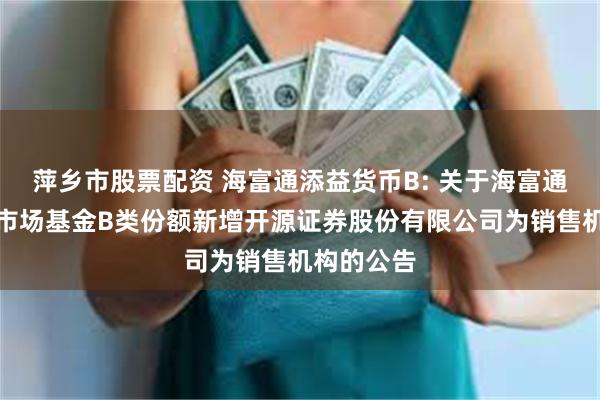 萍乡市股票配资 海富通添益货币B: 关于海富通添益货币市场基金B类份额新增开源证券股份有限公司为销售机构的公告