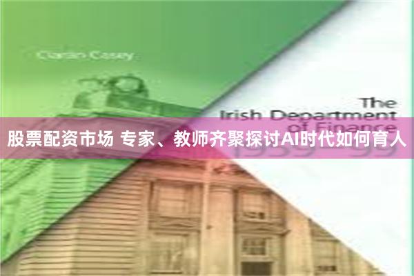 股票配资市场 专家、教师齐聚探讨AI时代如何育人