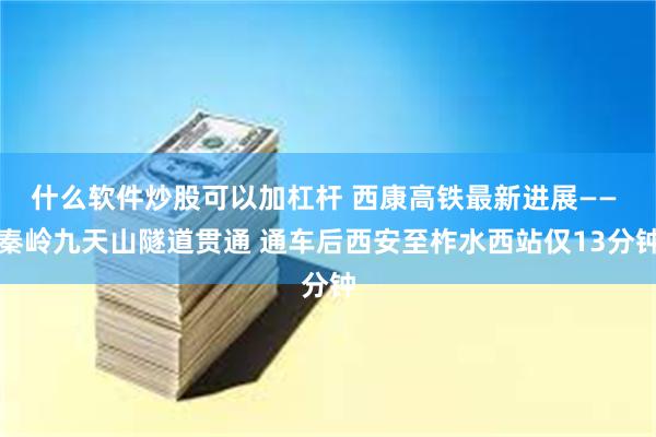 什么软件炒股可以加杠杆 西康高铁最新进展—— 秦岭九天山隧道贯通 通车后西安至柞水西站仅13分钟