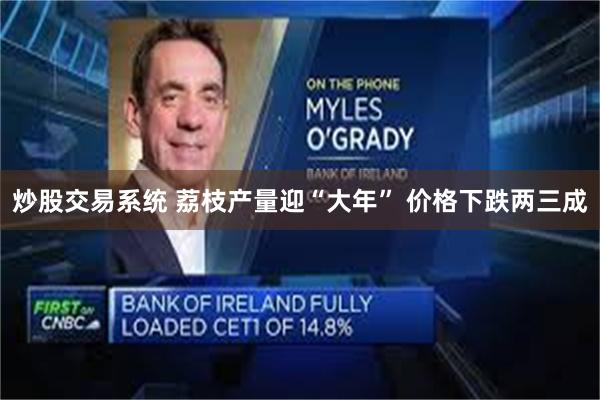 炒股交易系统 荔枝产量迎“大年” 价格下跌两三成
