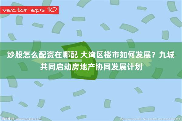 炒股怎么配资在哪配 大湾区楼市如何发展？九城共同启动房地产协同发展计划