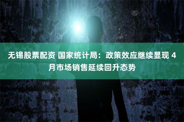 无锡股票配资 国家统计局：政策效应继续显现 4月市场销售延续回升态势