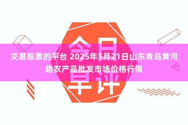 交易股票的平台 2025年5月21日山东青岛黄河路农产品批发市场价格行情