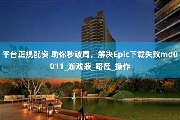 平台正规配资 助你秒破局，解决Epic下载失败md0011_游戏装_路径_操作