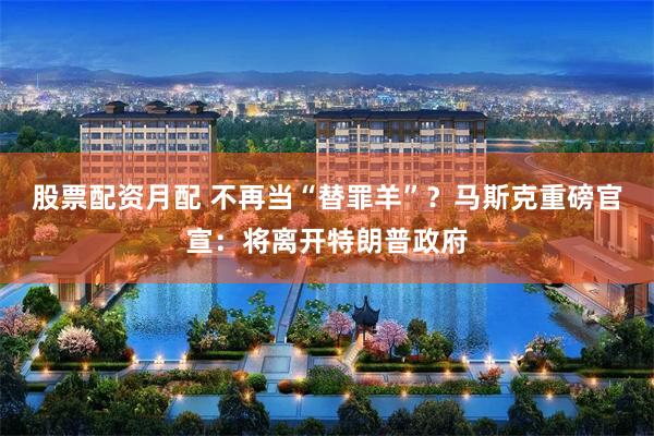 股票配资月配 不再当“替罪羊”？马斯克重磅官宣：将离开特朗普政府