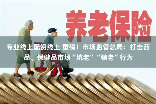 专业线上配资线上 重磅！市场监管总局：打击药品、保健品市场“坑老”“骗老”行为