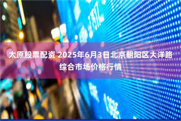 太原股票配资 2025年6月3日北京朝阳区大洋路综合市场价格行情