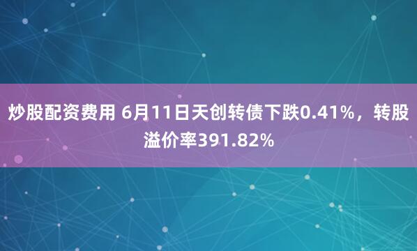 炒股配资费用 6月11日天创转债下跌0.41%，转股溢价率391.82%