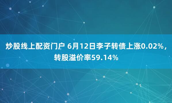 炒股线上配资门户 6月12日李子转债上涨0.02%，转股溢价率59.14%