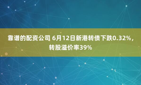 靠谱的配资公司 6月12日新港转债下跌0.32%，转股溢价率39%