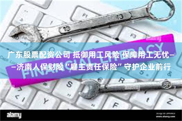 广东股票配资公司 抵御用工风险 保障用工无忧——济南人保财险“雇主责任保险”守护企业前行