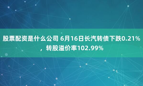股票配资是什么公司 6月16日长汽转债下跌0.21%，转股溢价率102.99%