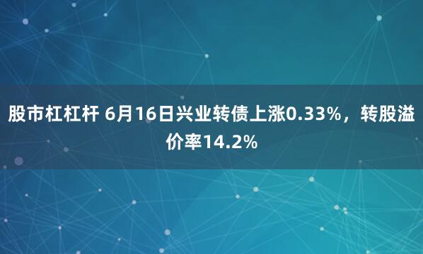 股市杠杠杆 6月16日兴业转债上涨0.33%，转股溢价率14.2%