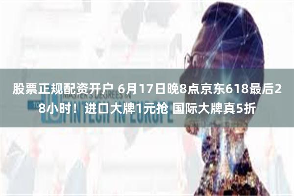 股票正规配资开户 6月17日晚8点京东618最后28小时！进口大牌1元抢 国际大牌真5折
