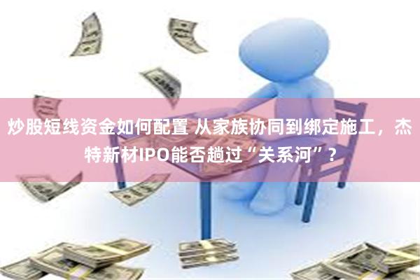 炒股短线资金如何配置 从家族协同到绑定施工，杰特新材IPO能否趟过“关系河”？