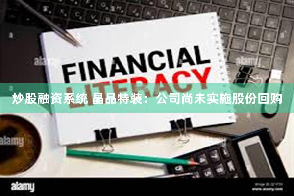 炒股融资系统 晶品特装：公司尚未实施股份回购
